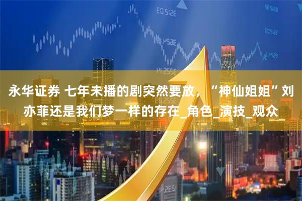 永华证券 七年未播的剧突然要放，“神仙姐姐”刘亦菲还是我们梦一样的存在_角色_演技_观众