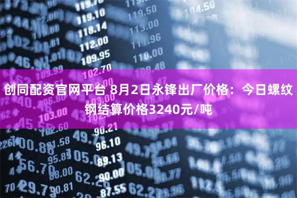 创同配资官网平台 8月2日永锋出厂价格：今日螺纹钢结算价格3240元/吨