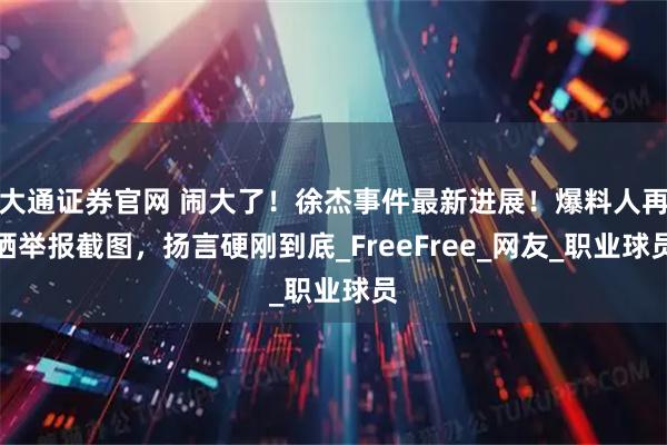 大通证券官网 闹大了！徐杰事件最新进展！爆料人再晒举报截图，扬言硬刚到底_FreeFree_网友_职业球员