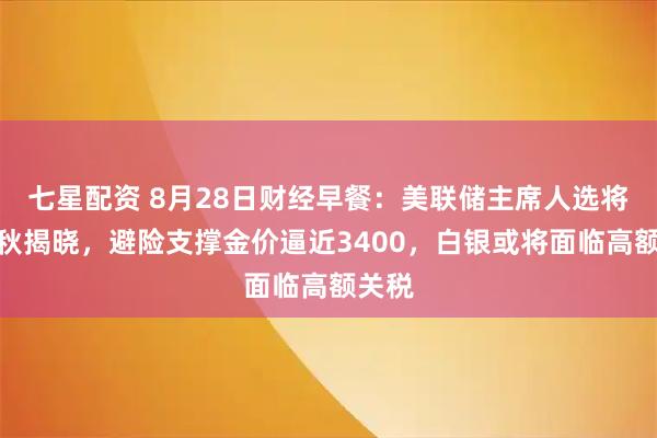 七星配资 8月28日财经早餐：美联储主席人选将在金秋揭晓，避险支撑金价逼近3400，白银或将面临高额关税
