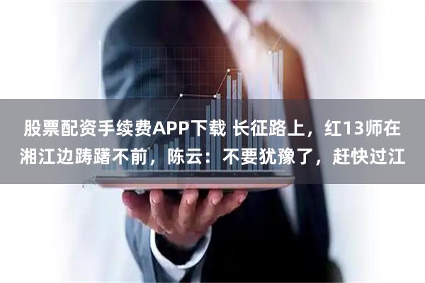股票配资手续费APP下载 长征路上，红13师在湘江边踌躇不前，陈云：不要犹豫了，赶快过江