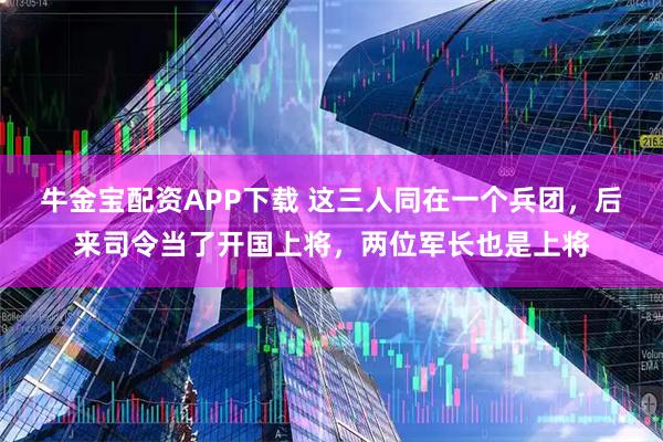 牛金宝配资APP下载 这三人同在一个兵团，后来司令当了开国上将，两位军长也是上将