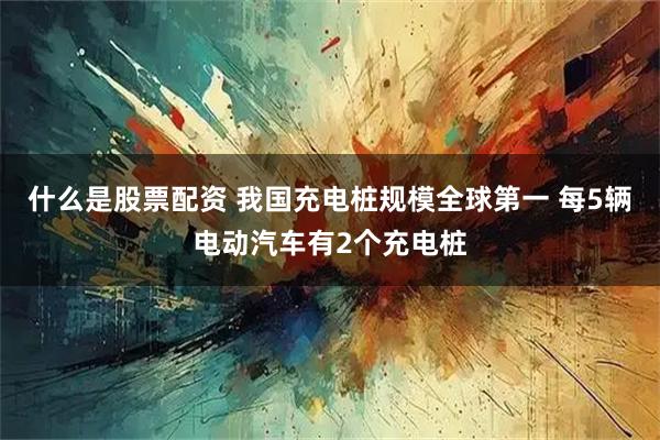 什么是股票配资 我国充电桩规模全球第一 每5辆电动汽车有2个充电桩