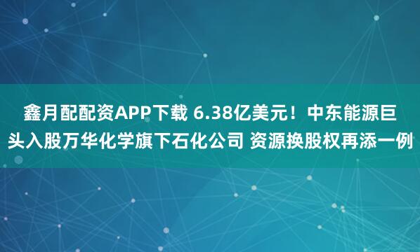 鑫月配配资APP下载 6.38亿美元！中东能源巨头入股万华化学旗下石化公司 资源换股权再添一例